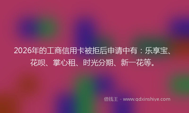 2026年的工商信用卡被拒后申请中有：乐享宝、花呗、掌心租、时光分期、新一花等。