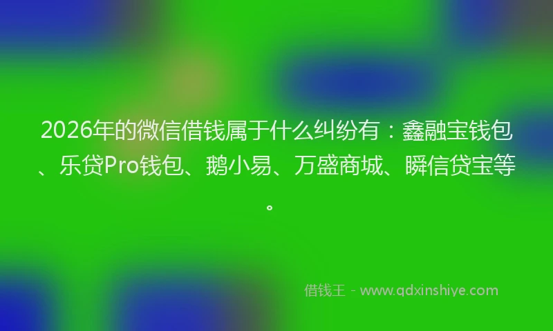 2026年的微信借钱属于什么纠纷有：鑫融宝钱包、乐贷Pro钱包、鹅小易、万盛商城、瞬信贷宝等。