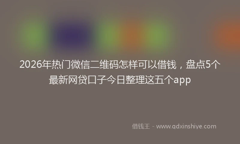 2026年热门微信二维码怎样可以借钱，盘点5个最新网贷口子今日整理这五个app