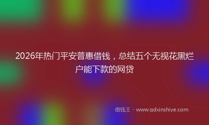 2026年热门平安普惠借钱，总结五个无视花黑烂户能下款的网贷