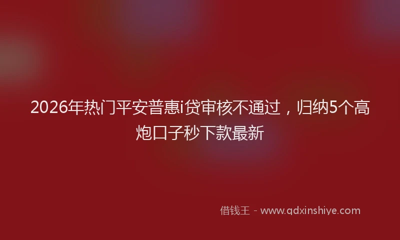 2026年热门平安普惠i贷审核不通过，归纳5个高炮口子秒下款最新