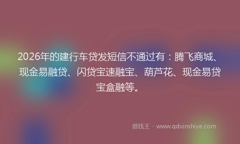 2026年的建行车贷发短信不通过有：腾飞商城、现金易融贷、闪贷宝速融宝、葫芦花、现金易贷宝盒融等。