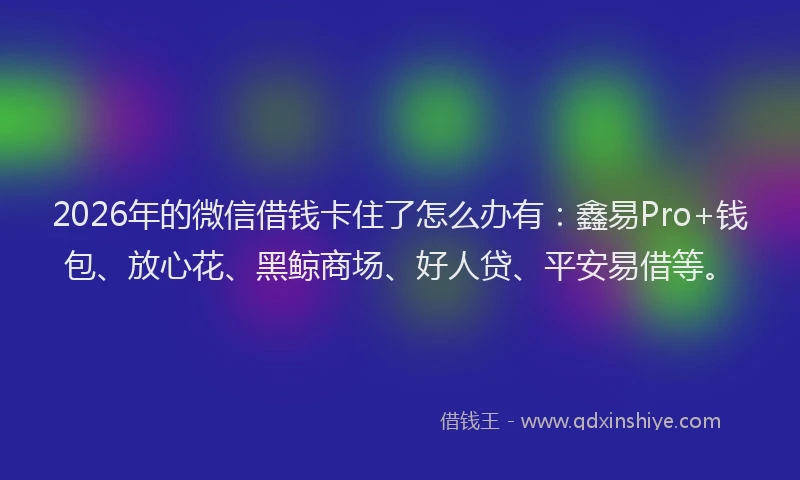 2026年的微信借钱卡住了怎么办有：鑫易Pro+钱包、放心花、黑鲸商场、好人贷、平安易借等。