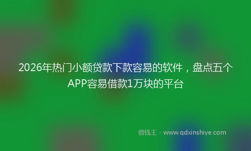 2026年热门小额贷款下款容易的软件，盘点五个APP容易借款1万块的平台