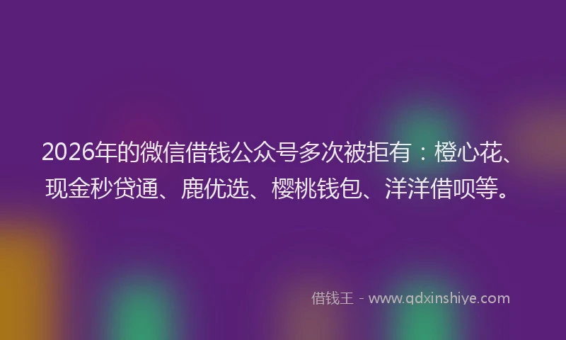 2026年的微信借钱公众号多次被拒有：橙心花、现金秒贷通、鹿优选、樱桃钱包、洋洋借呗等。