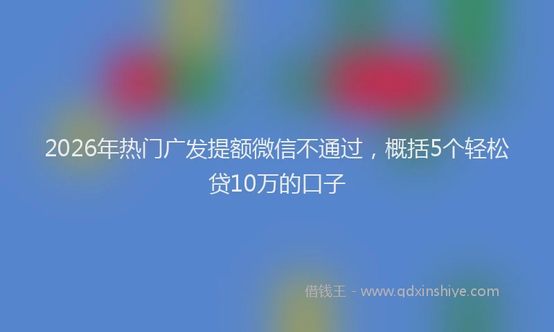 2026年热门广发提额微信不通过,概括5个轻松贷10万的口子