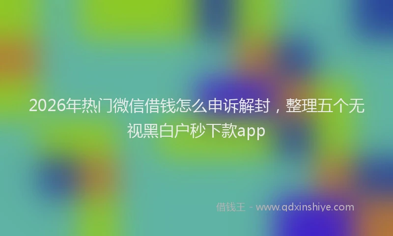 2026年热门微信借钱怎么申诉解封，整理五个无视黑白户秒下款app
