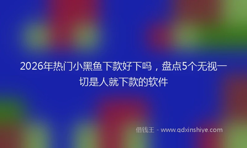 2026年热门小黑鱼下款好下吗，盘点5个无视一切是人就下款的软件