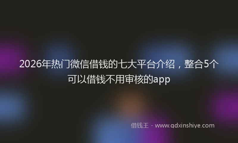 2026年热门微信借钱的七大平台介绍，整合5个可以借钱不用审核的app