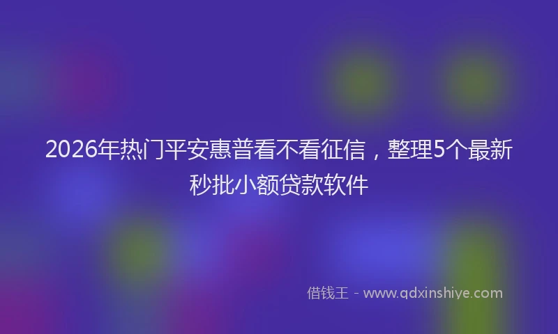 2026年热门平安惠普看不看征信，整理5个最新秒批小额贷款软件