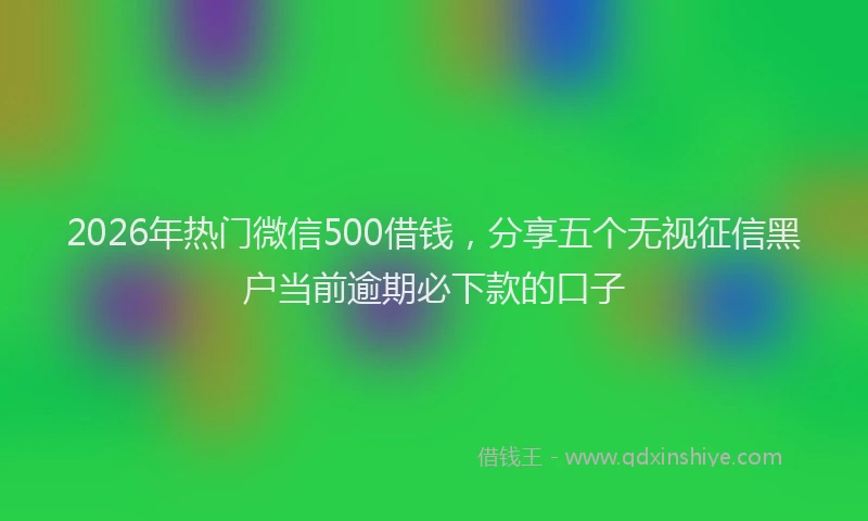 2026年热门微信500借钱，分享五个无视征信黑户当前逾期必下款的口子