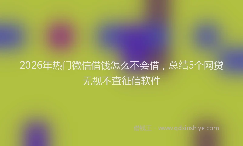 2026年热门微信借钱怎么不会借,总结5个网贷无视不查征信软件