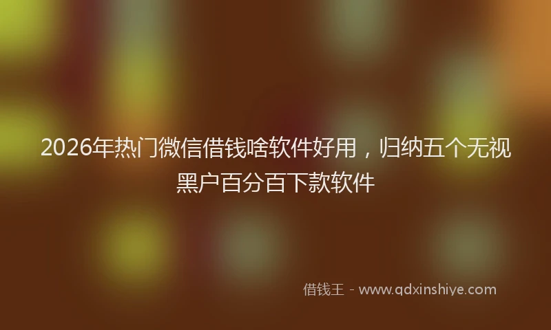 2026年热门微信借钱啥软件好用，归纳五个无视黑户百分百下款软件