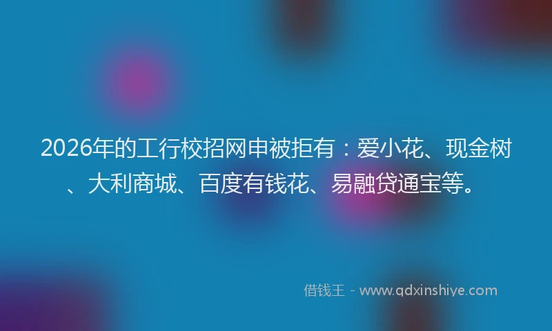 2026年的工行校招网申被拒有：爱小花、现金树、大利商城、百度有钱花、易融贷通宝等。