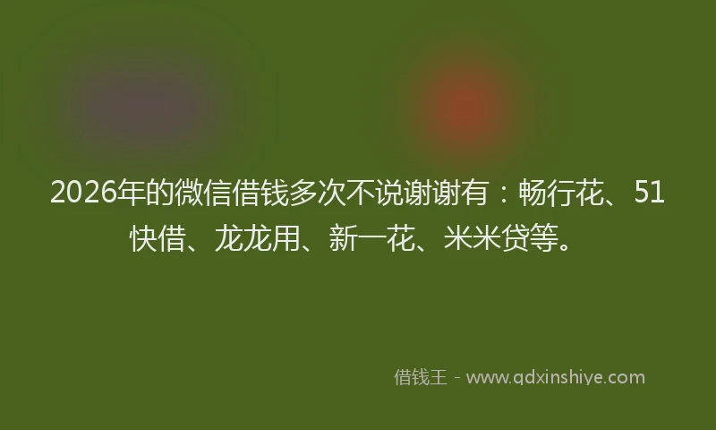 2026年的微信借钱多次不说谢谢有：畅行花、51快借、龙龙用、新一花、米米贷等。