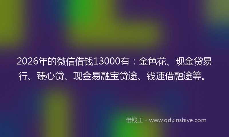 2026年的微信借钱13000有：金色花、现金贷易行、臻心贷、现金易融宝贷途、钱速借融途等。