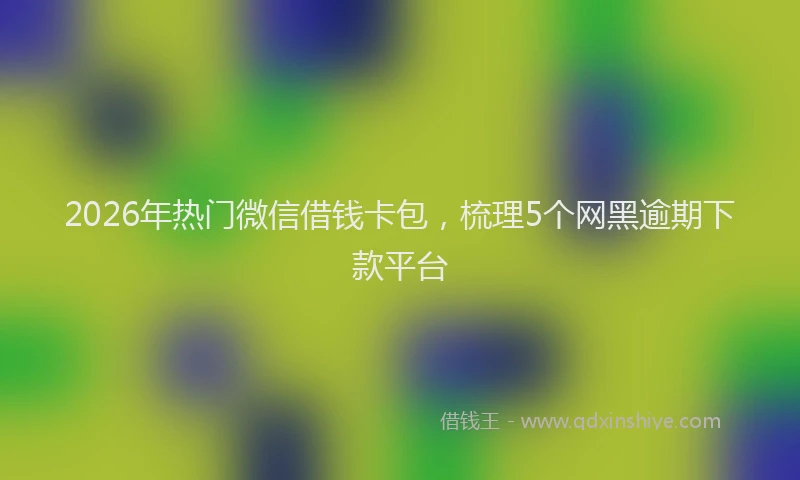 2026年热门微信借钱卡包，梳理5个网黑逾期下款平台