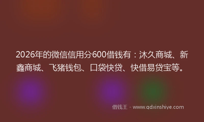 2026年的微信信用分600借钱有:沐久商城、新鑫商城、飞猪钱包、口袋快贷、快借易贷宝等。
