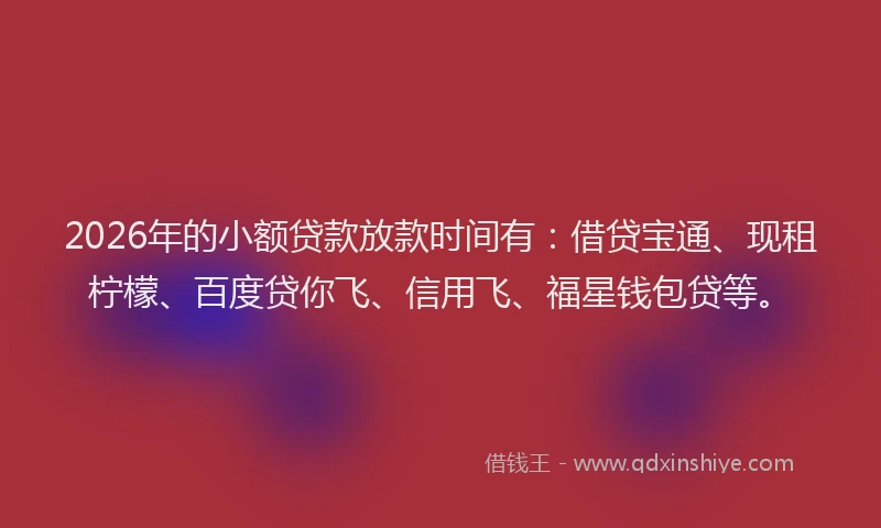2026年的小额贷款放款时间有：借贷宝通、现租柠檬、百度贷你飞、信用飞、福星钱包贷等。