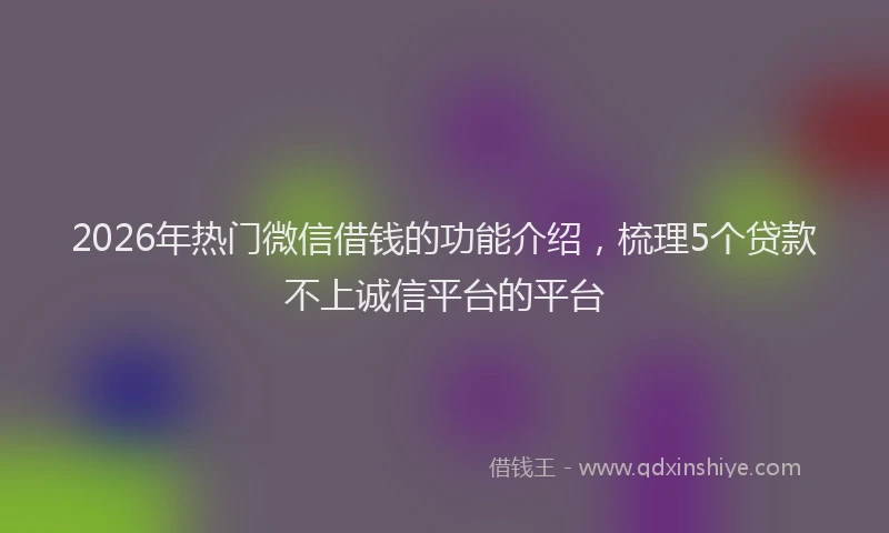 2026年热门微信借钱的功能介绍，梳理5个贷款不上诚信平台的平台