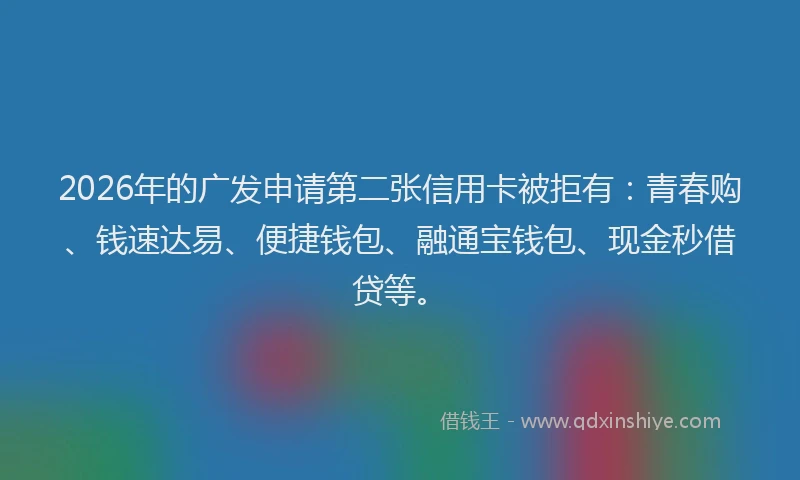2026年的广发申请第二张信用卡被拒有：青春购、钱速达易、便捷钱包、融通宝钱包、现金秒借贷等。