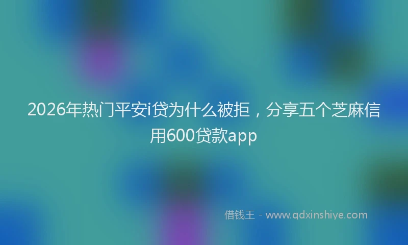 2026年热门平安i贷为什么被拒，分享五个芝麻信用600贷款app