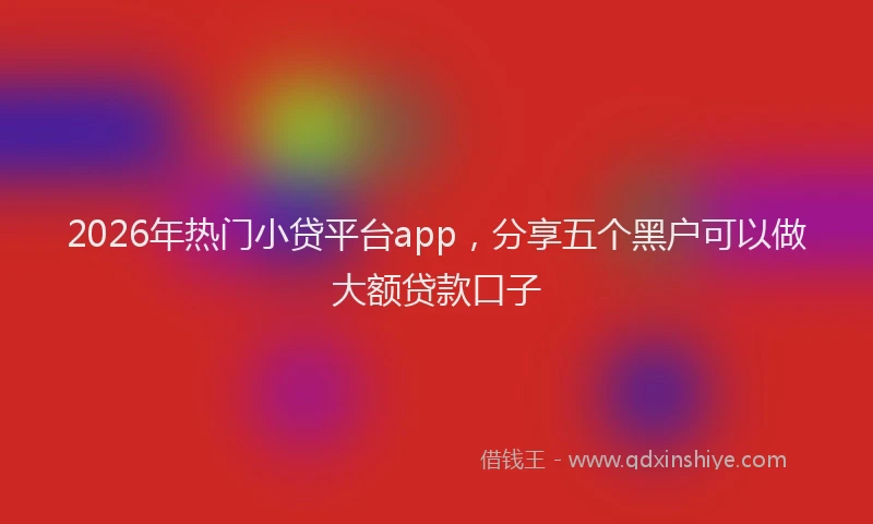 2026年热门小贷平台app，分享五个黑户可以做大额贷款口子