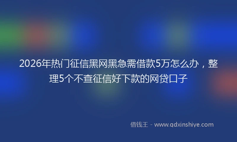 2026年热门征信黑网黑急需借款5万怎么办，整理5个不查征信好下款的网贷口子