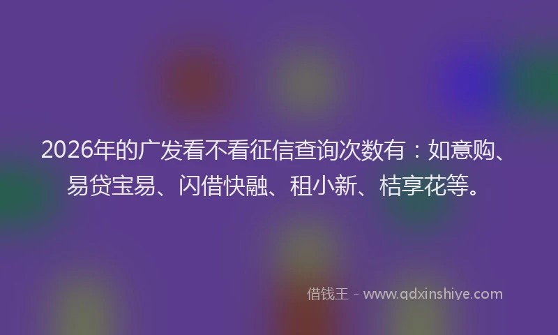 2026年的广发看不看征信查询次数有：如意购、易贷宝易、闪借快融、租小新、桔享花等。
