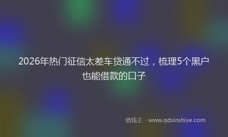 2026年热门征信太差车贷通不过，梳理5个黑户也能借款的口子
