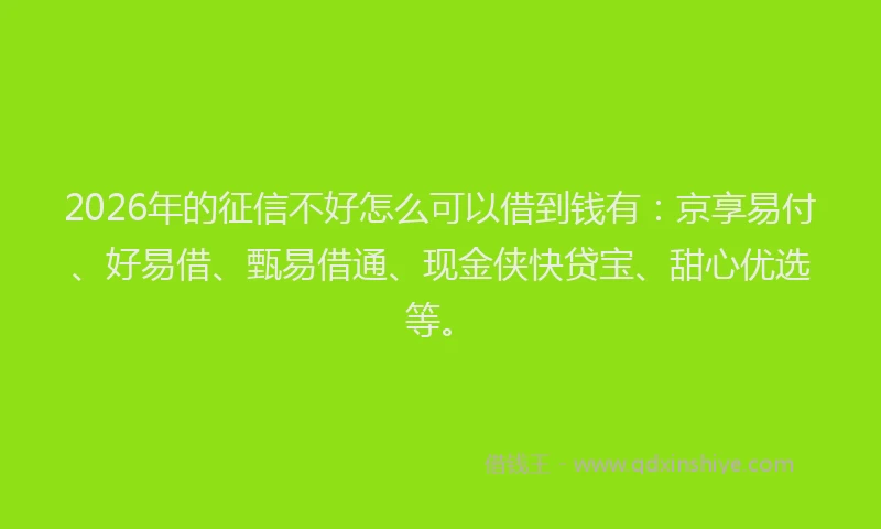 2026年的征信不好怎么可以借到钱有：京享易付、好易借、甄易借通、现金侠快贷宝、甜心优选等。