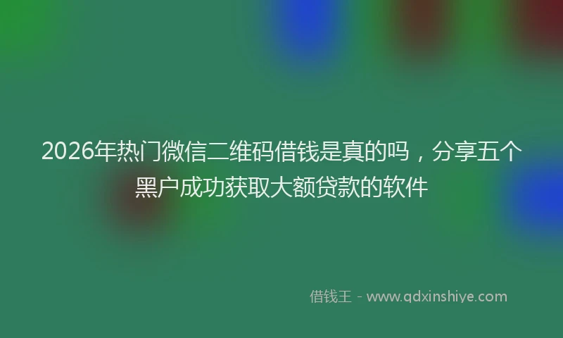 2026年热门微信二维码借钱是真的吗，分享五个黑户成功获取大额贷款的软件