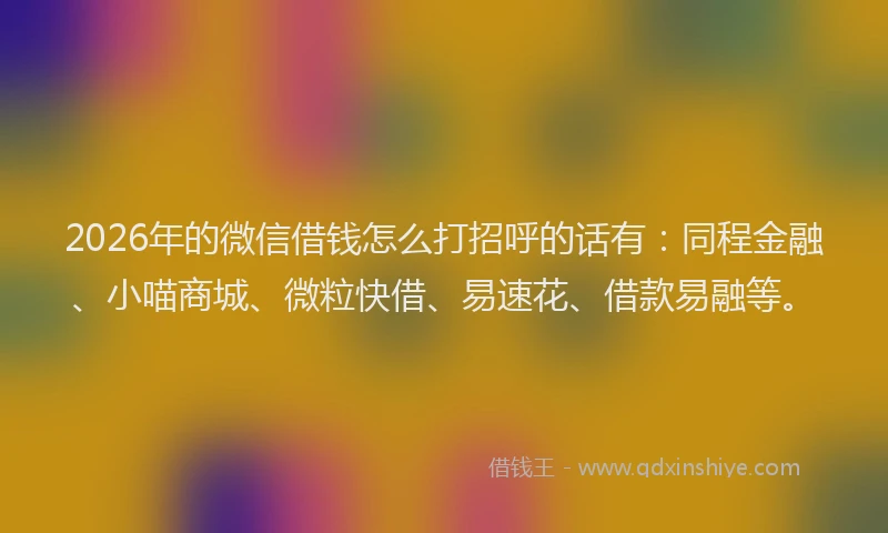 2026年的微信借钱怎么打招呼的话有：同程金融、小喵商城、微粒快借、易速花、借款易融等。