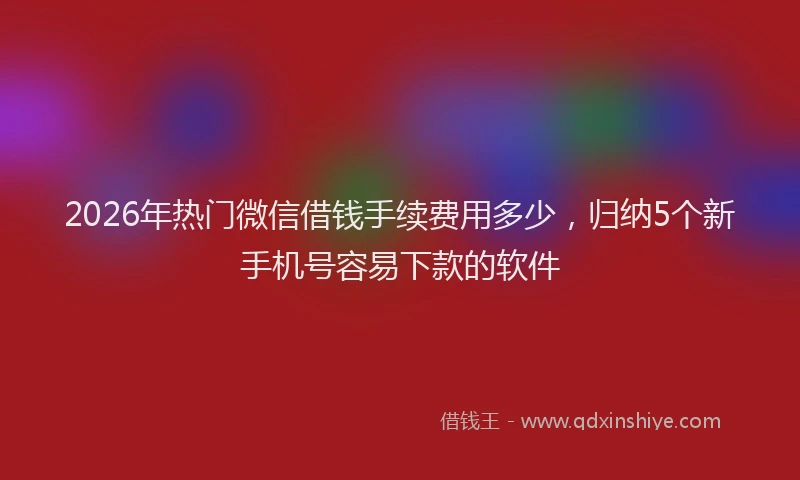 2026年热门微信借钱手续费用多少，归纳5个新手机号容易下款的软件