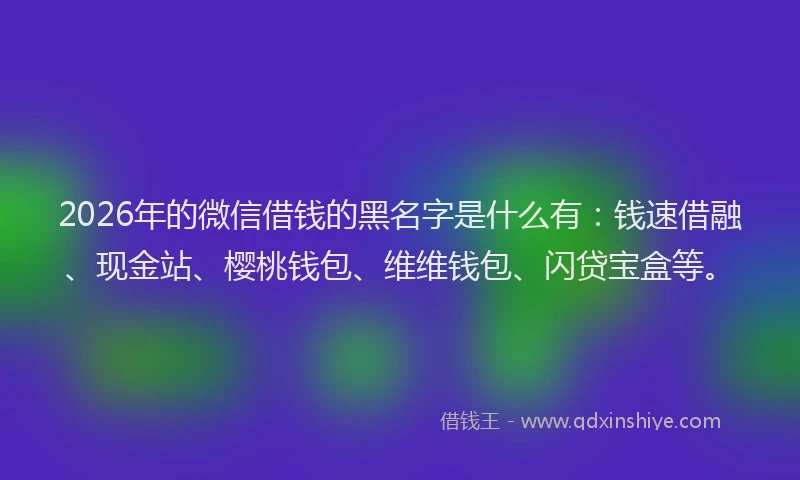 2026年的微信借钱的黑名字是什么有：钱速借融、现金站、樱桃钱包、维维钱包、闪贷宝盒等。