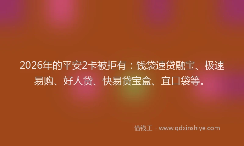 2026年的平安2卡被拒有：钱袋速贷融宝、极速易购、好人贷、快易贷宝盒、宜口袋等。