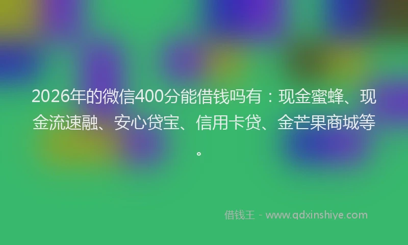 2026年的微信400分能借钱吗有：现金蜜蜂、现金流速融、安心贷宝、信用卡贷、金芒果商城等。