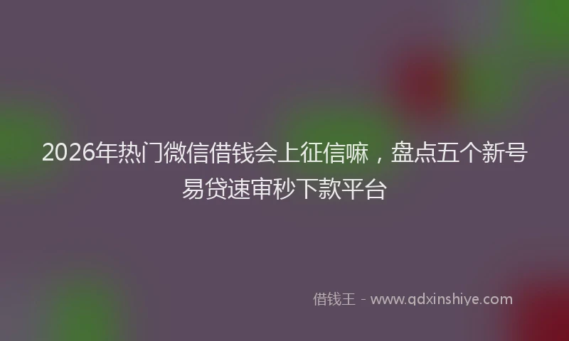 2026年热门微信借钱会上征信嘛，盘点五个新号易贷速审秒下款平台