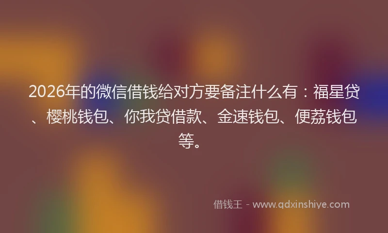 2026年的微信借钱给对方要备注什么有：福星贷、樱桃钱包、你我贷借款、金速钱包、便荔钱包等。