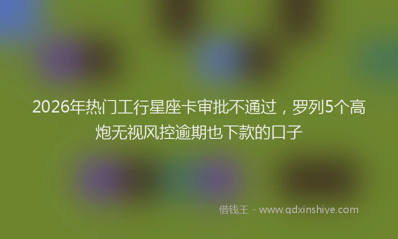 2026年热门工行星座卡审批不通过，罗列5个高炮无视风控逾期也下款的口子