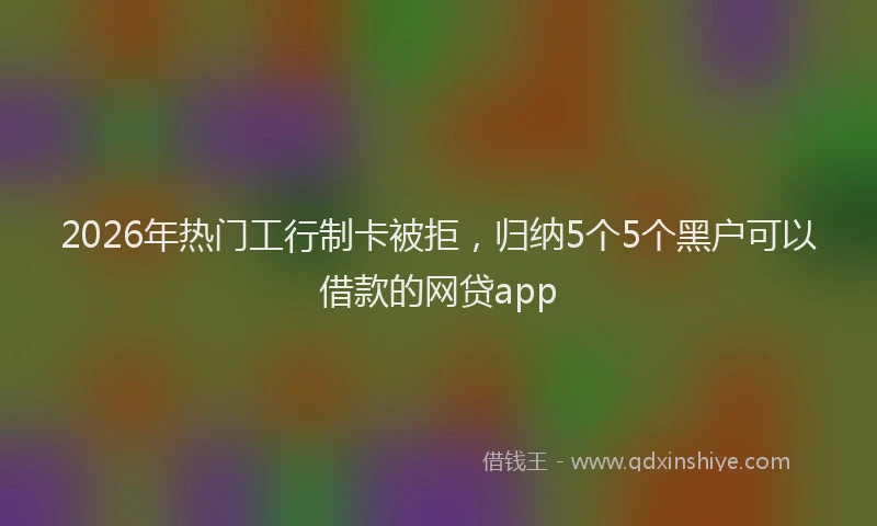2026年热门工行制卡被拒，归纳5个5个黑户可以借款的网贷app