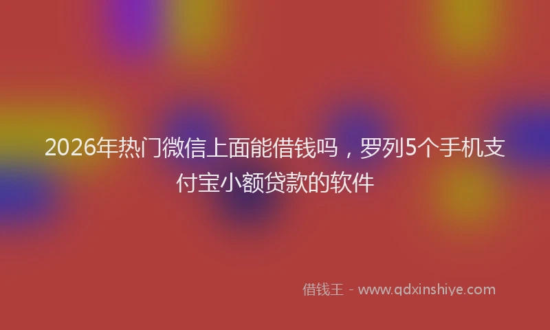 2026年热门微信上面能借钱吗，罗列5个手机支付宝小额贷款的软件