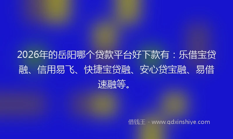 2026年的岳阳哪个贷款平台好下款有：乐借宝贷融、信用易飞、快捷宝贷融、安心贷宝融、易借速融等。