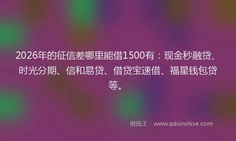 2026年的征信差哪里能借1500有：现金秒融贷、时光分期、信和易贷、借贷宝速借、福星钱包贷等。