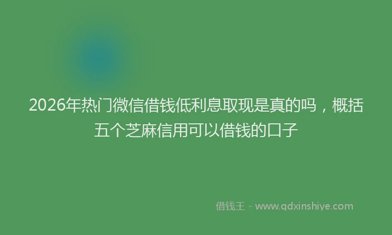 2026年热门微信借钱低利息取现是真的吗，概括五个芝麻信用可以借钱的口子