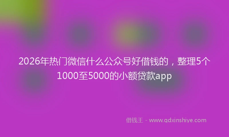 2026年热门微信什么公众号好借钱的，整理5个1000至5000的小额贷款app