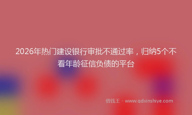 2026年热门建设银行审批不通过率，归纳5个不看年龄征信负债的平台