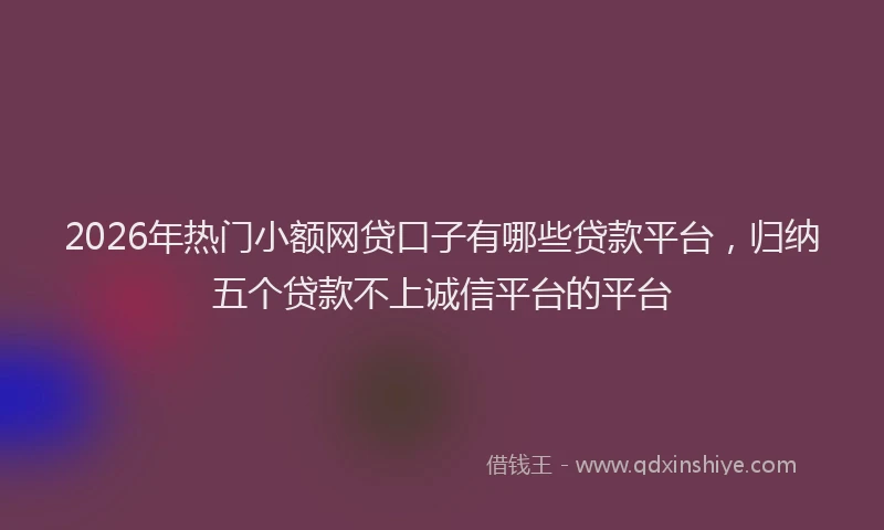 2026年热门小额网贷口子有哪些贷款平台,归纳五个贷款不上诚信平台的平台