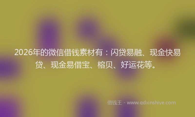 2026年的微信借钱素材有：闪贷易融、现金快易贷、现金易借宝、榕贝、好运花等。