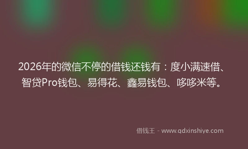 2026年的微信不停的借钱还钱有：度小满速借、智贷Pro钱包、易得花、鑫易钱包、哆哆米等。